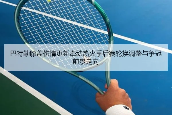 巴特勒膝盖伤情更新牵动热火季后赛轮换调整与争冠前景走向