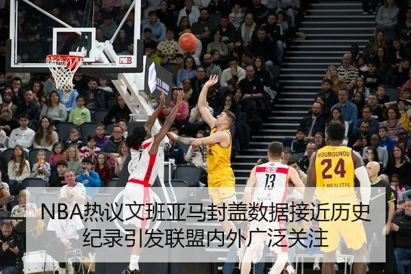 NBA热议文班亚马封盖数据接近历史纪录引发联盟内外广泛关注
