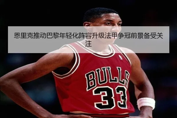 恩里克推动巴黎年轻化阵容升级法甲争冠前景备受关注