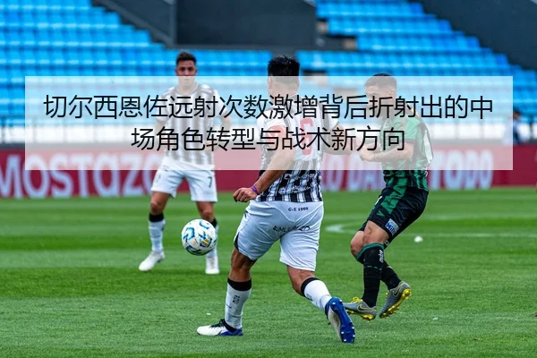 切尔西恩佐远射次数激增背后折射出的中场角色转型与战术新方向