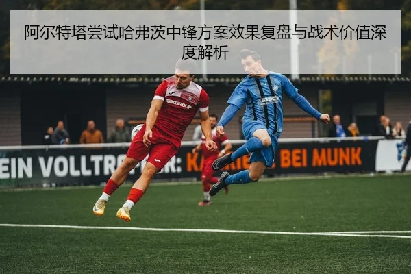阿尔特塔尝试哈弗茨中锋方案效果复盘与战术价值深度解析