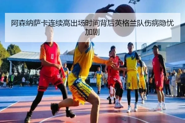 阿森纳萨卡连续高出场时间背后英格兰队伤病隐忧加剧