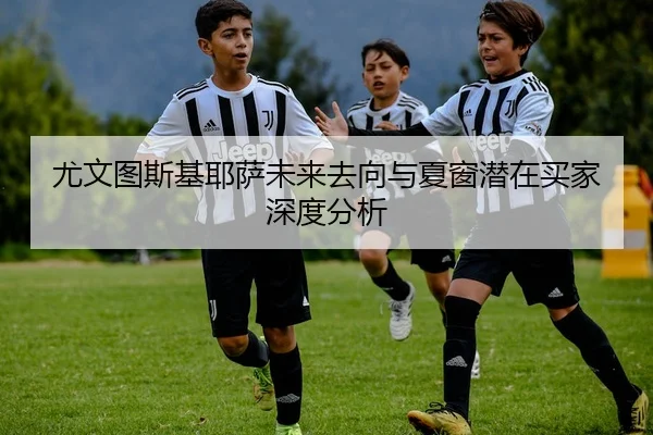 尤文图斯基耶萨未来去向与夏窗潜在买家深度分析