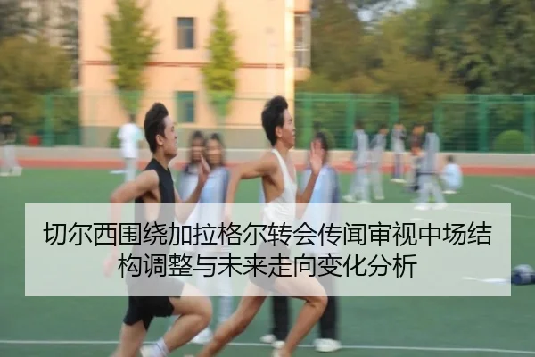 切尔西围绕加拉格尔转会传闻审视中场结构调整与未来走向变化分析