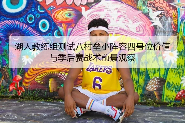 湖人教练组测试八村垒小阵容四号位价值与季后赛战术前景观察